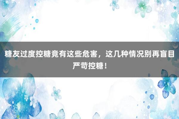 糖友过度控糖竟有这些危害，这几种情况别再盲目严苛控糖！