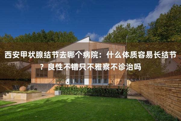 西安甲状腺结节去哪个病院：什么体质容易长结节？良性不错只不雅察不诊治吗