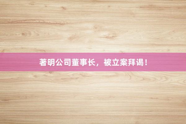 著明公司董事长,被立案拜谒!