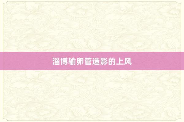 淄博输卵管造影的上风
