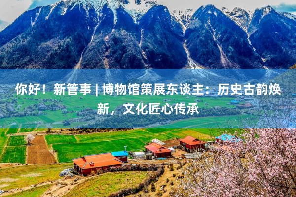 你好！新管事 | 博物馆策展东谈主：历史古韵焕新，文化匠心传承