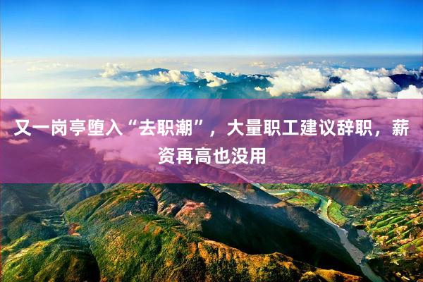 又一岗亭堕入“去职潮”，大量职工建议辞职，薪资再高也没用