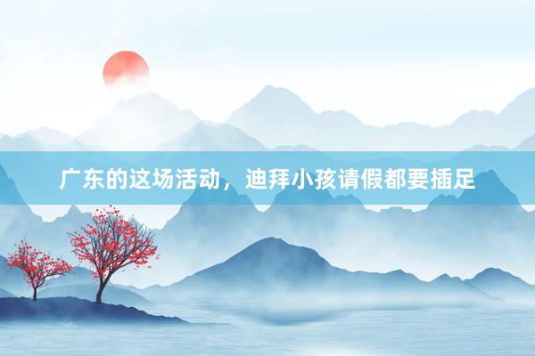 广东的这场活动，迪拜小孩请假都要插足