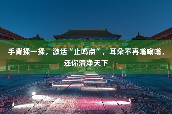 手背揉一揉，激活“止鸣点”，耳朵不再嗡嗡嗡，还你清净天下