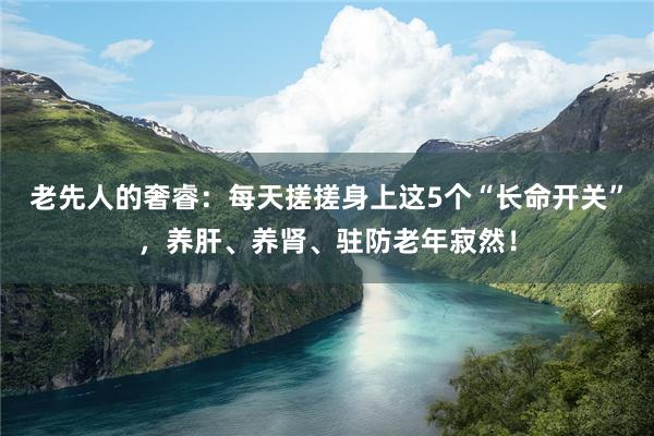 老先人的奢睿：每天搓搓身上这5个“长命开关”，养肝、养肾、驻防老年寂然！