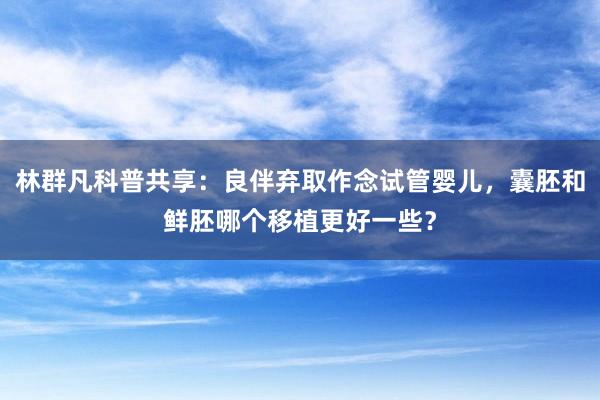 林群凡科普共享：良伴弃取作念试管婴儿，囊胚和鲜胚哪个移植更好一些？