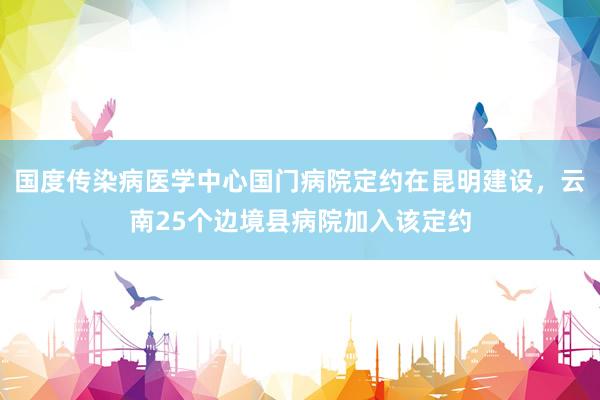 国度传染病医学中心国门病院定约在昆明建设，云南25个边境县病院加入该定约
