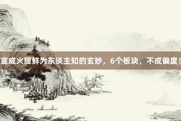 宣威火腿鲜为东谈主知的玄妙，6个板块，不成偏废！
