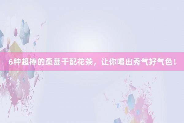 6种超棒的桑葚干配花茶，让你喝出秀气好气色！