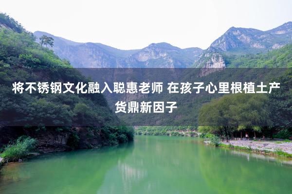 将不锈钢文化融入聪惠老师 在孩子心里根植土产货鼎新因子