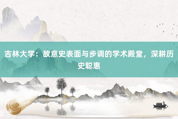 吉林大学：故意史表面与步调的学术殿堂，深耕历史聪惠