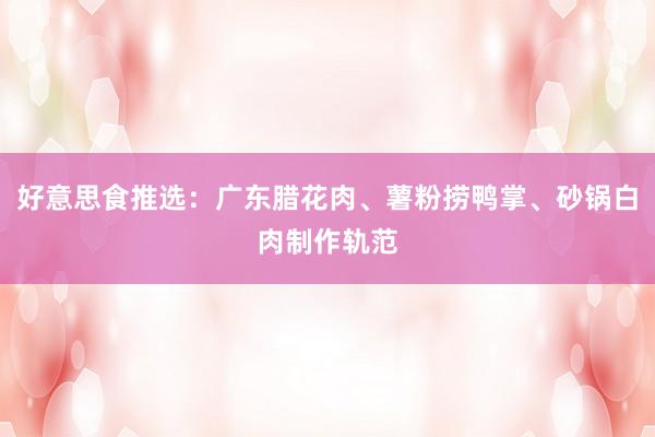 好意思食推选：广东腊花肉、薯粉捞鸭掌、砂锅白肉制作轨范