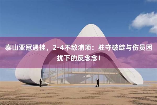 泰山亚冠遇挫，2-4不敌浦项：驻守破绽与伤员困扰下的反念念！