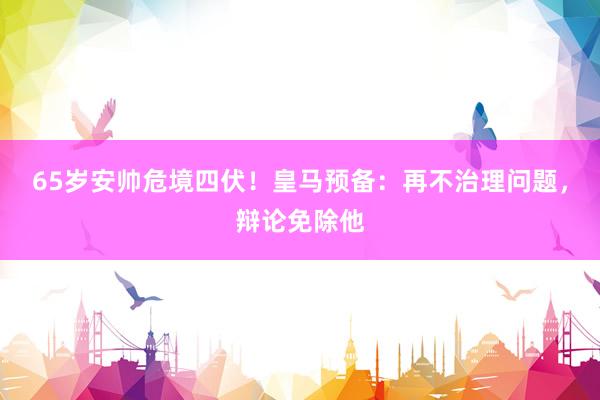 65岁安帅危境四伏！皇马预备：再不治理问题，辩论免除他