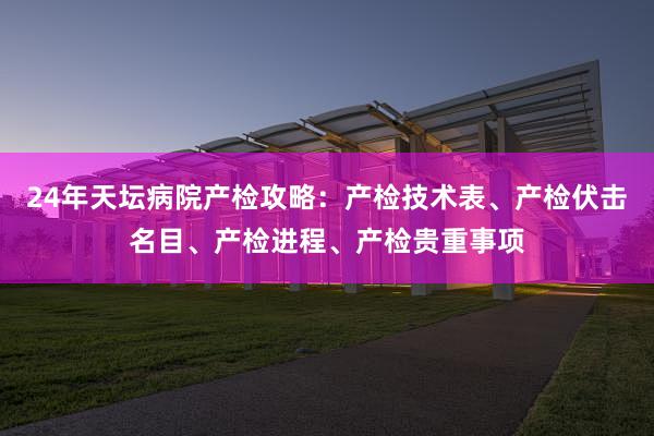 24年天坛病院产检攻略：产检技术表、产检伏击名目、产检进程、产检贵重事项