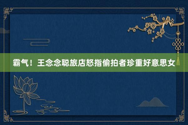 霸气！王念念聪旅店怒指偷拍者珍重好意思女