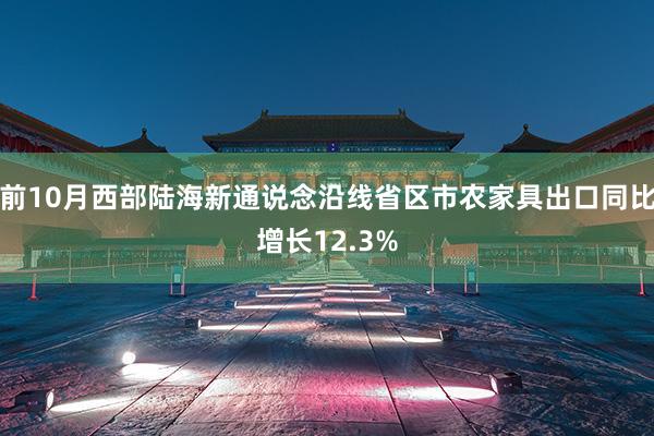 前10月西部陆海新通说念沿线省区市农家具出口同比增长12.3%