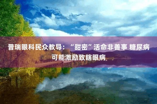 普瑞眼科民众教导：“甜密”活命非善事 糖尿病可能激励致瞎眼病