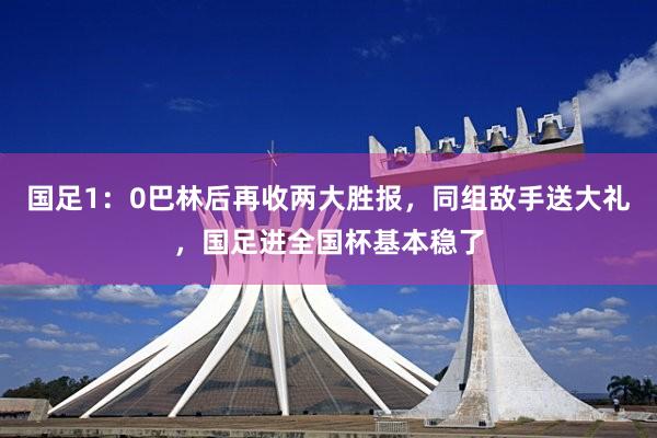国足1:0巴林后再收两大胜报,同组敌手送大礼,国足进全国杯基本稳了
