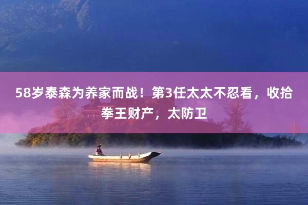 58岁泰森为养家而战！第3任太太不忍看，收拾拳王财产，太防卫