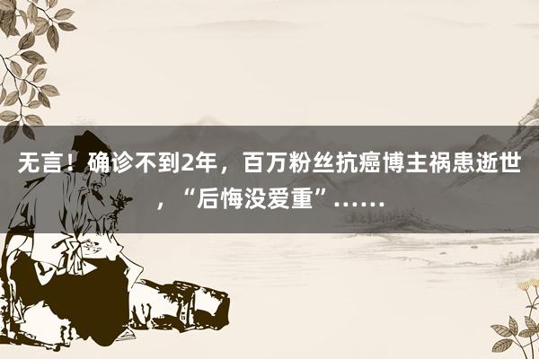 无言！确诊不到2年，百万粉丝抗癌博主祸患逝世，“后悔没爱重”……