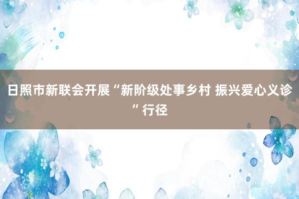 日照市新联会开展“新阶级处事乡村 振兴爱心义诊”行径