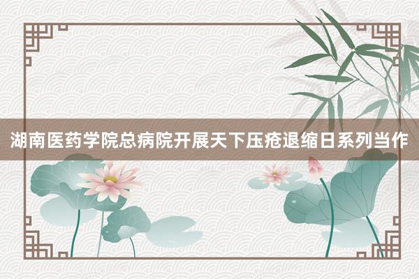 湖南医药学院总病院开展天下压疮退缩日系列当作
