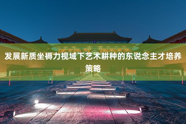 发展新质坐褥力视域下艺术耕种的东说念主才培养策略