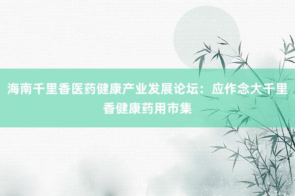 海南千里香医药健康产业发展论坛：应作念大千里香健康药用市集