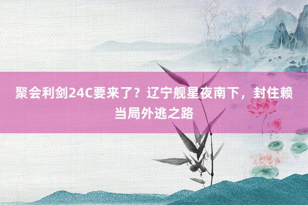 聚会利剑24C要来了？辽宁舰星夜南下，封住赖当局外逃之路