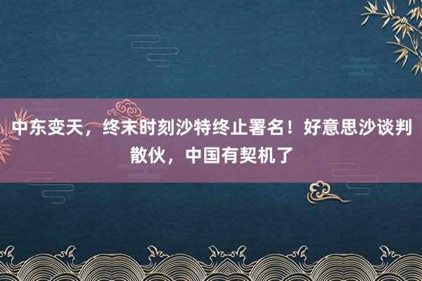 中东变天，终末时刻沙特终止署名！好意思沙谈判散伙，中国有契机了