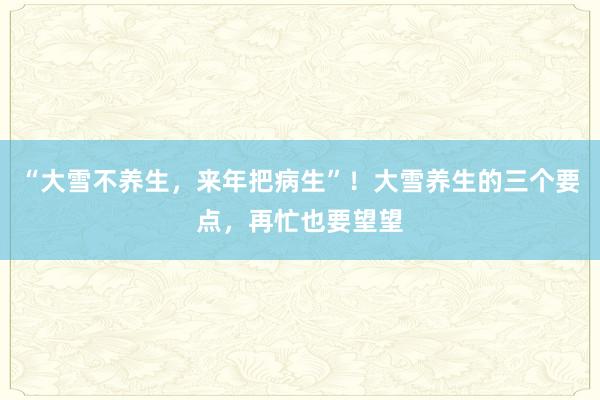 “大雪不养生，来年把病生”！大雪养生的三个要点，再忙也要望望