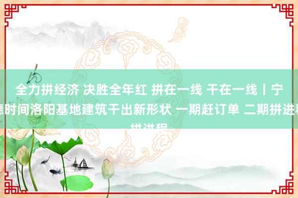 全力拼经济 决胜全年红 拼在一线 干在一线丨宁德时间洛阳基地建筑干出新形状 一期赶订单 二期拼进程