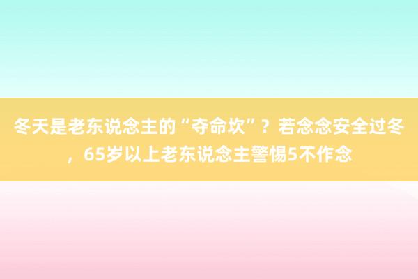 冬天是老东说念主的“夺命坎”？若念念安全过冬，65岁以上老东说念主警惕5不作念