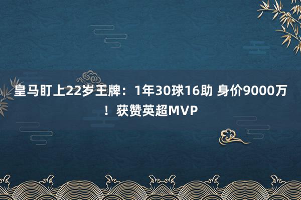 皇马盯上22岁王牌：1年30球16助 身价9000万！获赞英超MVP