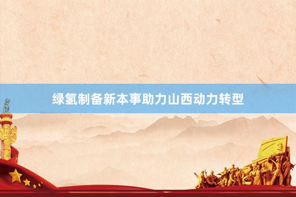 绿氢制备新本事助力山西动力转型